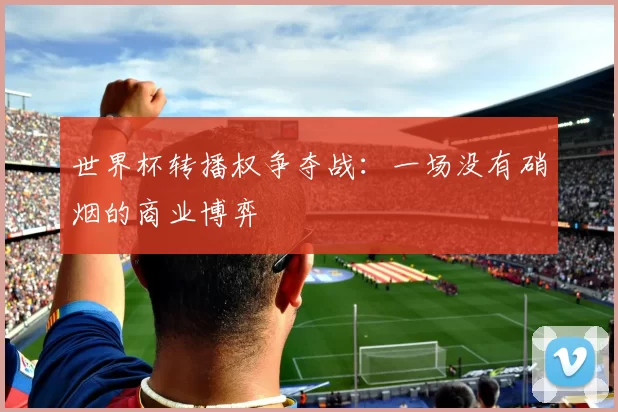 世界杯转播权争夺战:一场没有硝烟的商业博弈