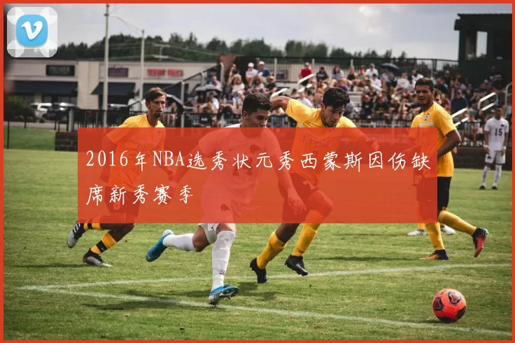 2016年NBA选秀状元秀西蒙斯因伤缺席新秀赛季