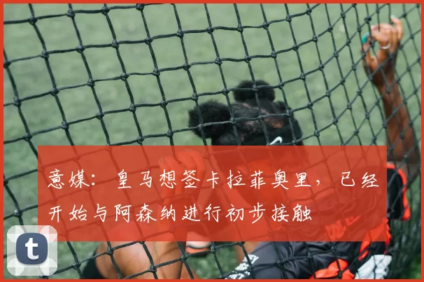 意媒：皇马想签卡拉菲奥里，已经开始与阿森纳进行初步接触