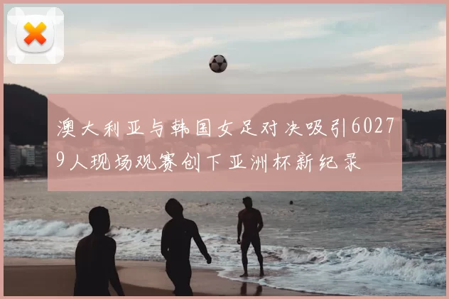 澳大利亚与韩国女足对决吸引60279人现场观赛创下亚洲杯新纪录