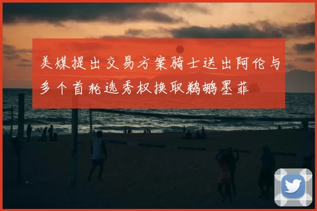 美媒提出交易方案骑士送出阿伦与多个首轮选秀权换取鹈鹕墨菲