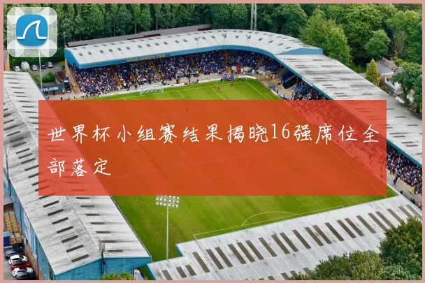 世界杯小组赛结果揭晓16强席位全部落定