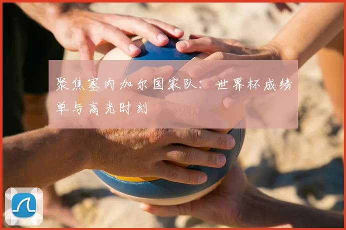 聚焦塞内加尔国家队:世界杯成绩单与高光时刻