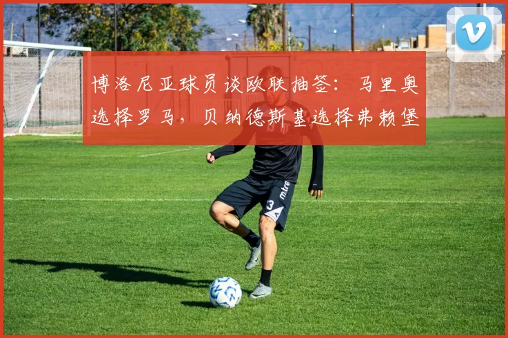 博洛尼亚球员谈欧联抽签:马里奥选择罗马,贝纳德斯基选择弗赖堡