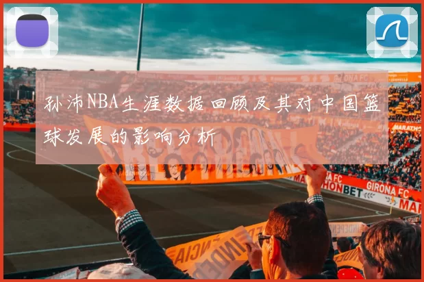 孙沛NBA生涯数据回顾及其对中国篮球发展的影响分析