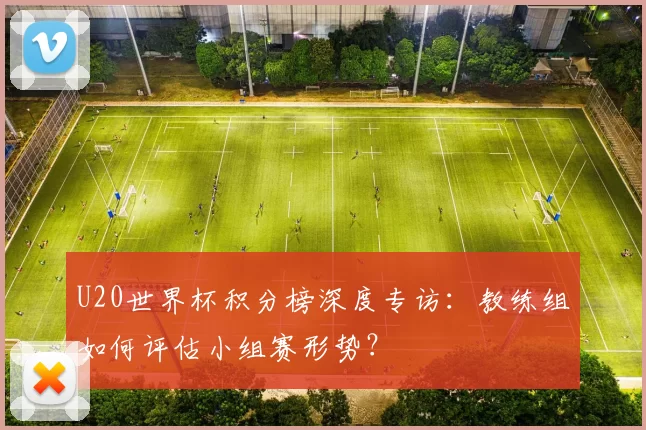 U20世界杯积分榜深度专访：教练组如何评估小组赛形势？