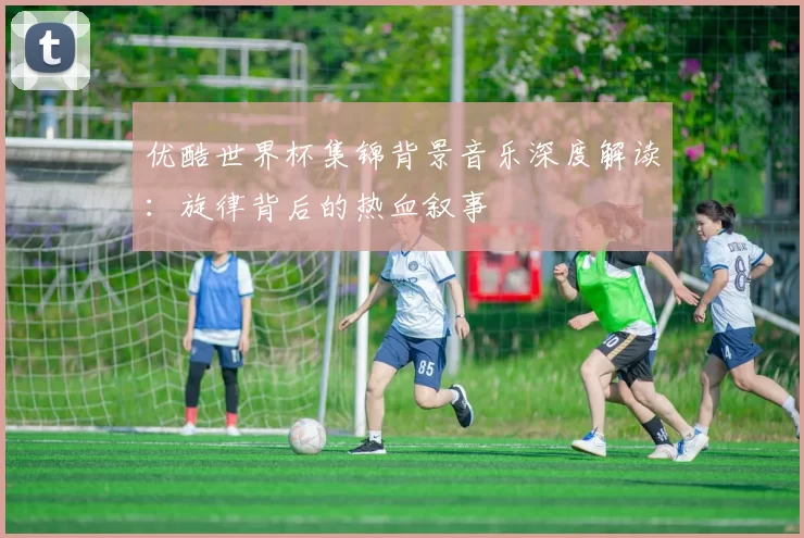优酷世界杯集锦背景音乐深度解读:旋律背后的热血叙事