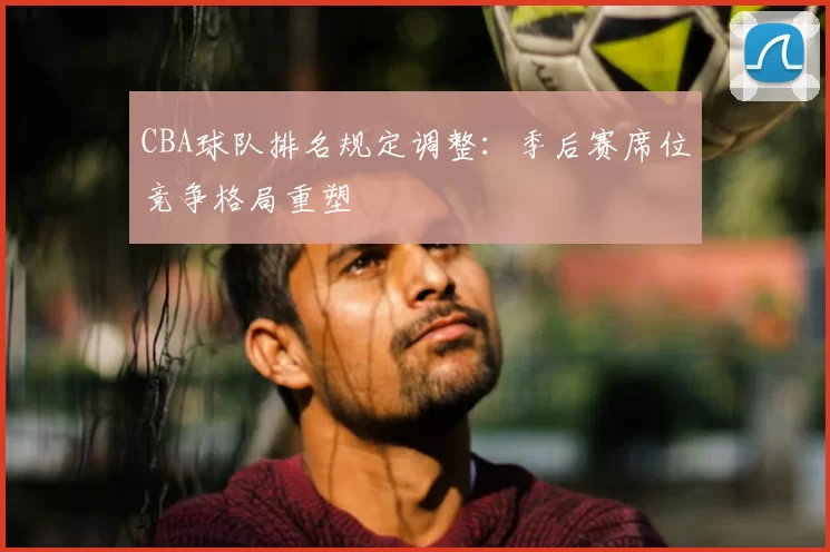 CBA球队排名规定调整：季后赛席位竞争格局重塑