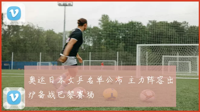 奥运日本女乒名单公布 主力阵容出炉备战巴黎赛场