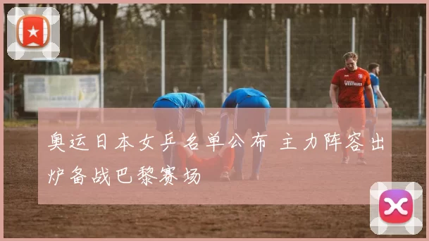 奥运日本女乒名单公布 主力阵容出炉备战巴黎赛场