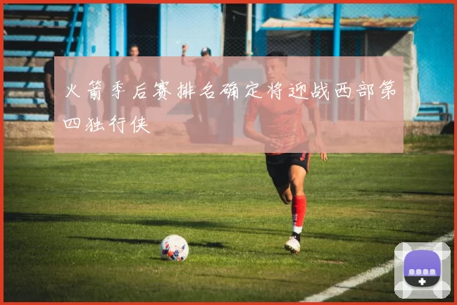 火箭季后赛排名确定将迎战西部第四独行侠