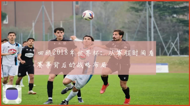 回顾2018年世界杯:从赛程时间看赛事背后的战略布局