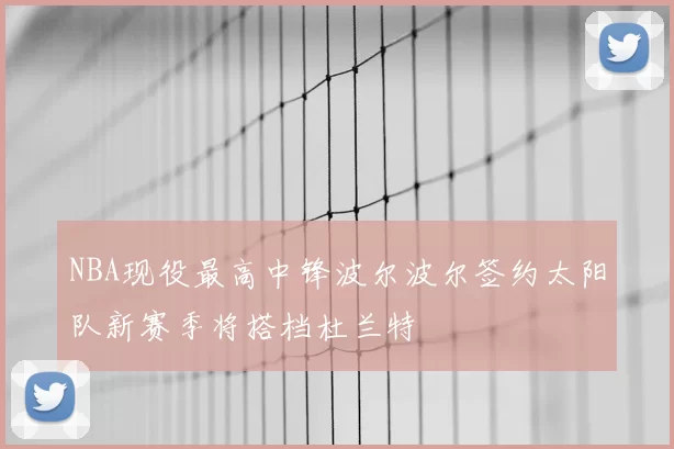 NBA现役最高中锋波尔波尔签约太阳队新赛季将搭档杜兰特