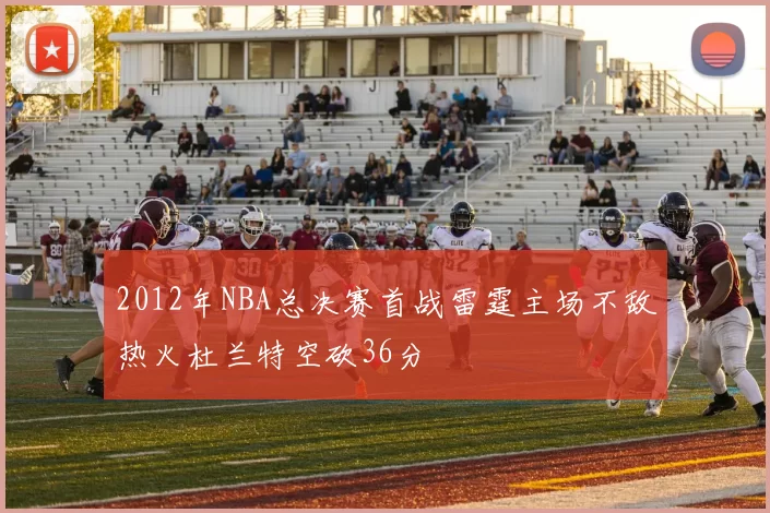 2012年NBA总决赛首战雷霆主场不敌热火杜兰特空砍36分