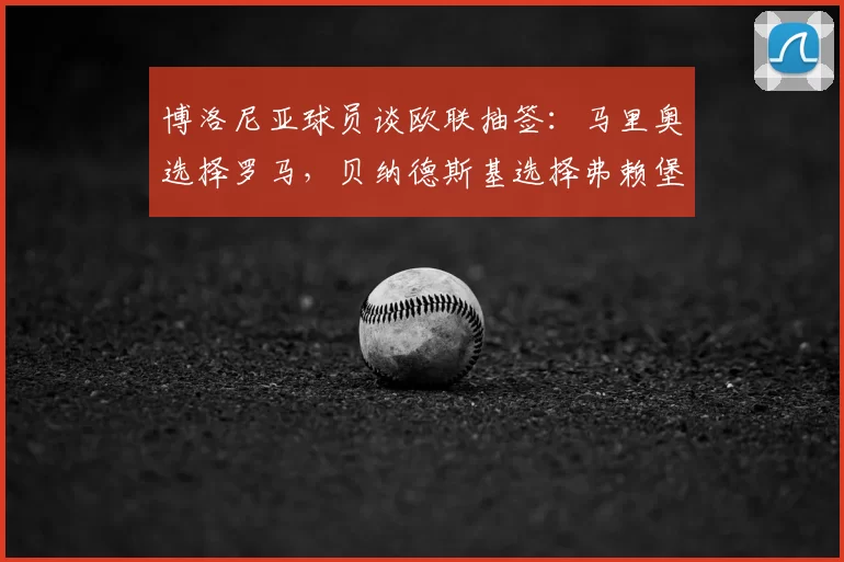 博洛尼亚球员谈欧联抽签：马里奥选择罗马，贝纳德斯基选择弗赖堡