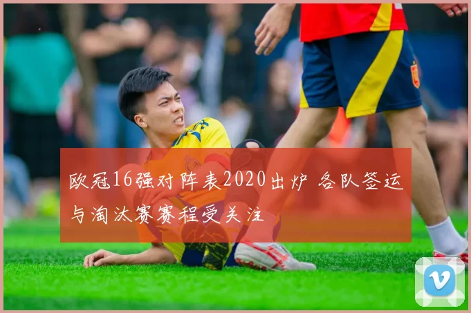欧冠16强对阵表2020出炉 各队签运与淘汰赛赛程受关注