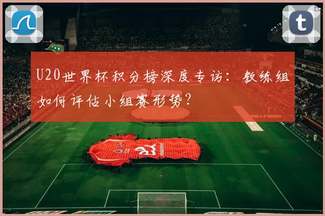 U20世界杯积分榜深度专访:教练组如何评估小组赛形势?