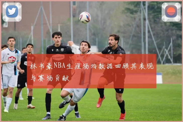 林书豪NBA生涯场均数据回顾其表现与赛场贡献