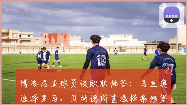 博洛尼亚球员谈欧联抽签:马里奥选择罗马,贝纳德斯基选择弗赖堡