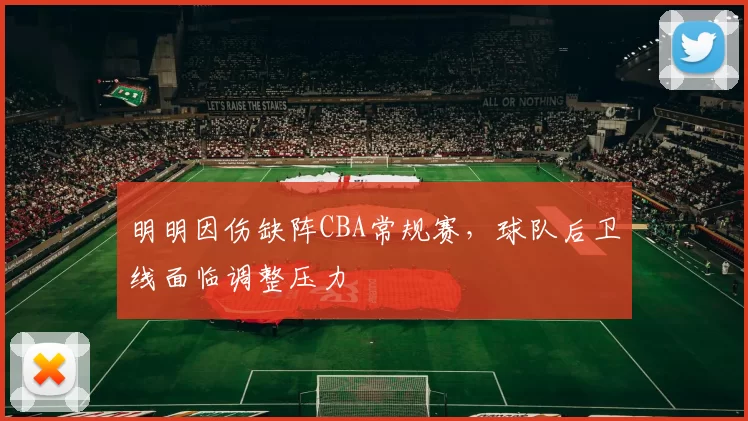 明明因伤缺阵CBA常规赛,球队后卫线面临调整压力