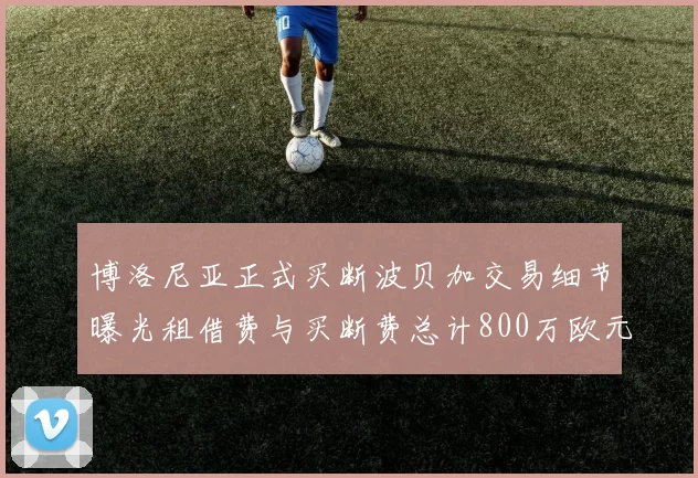 博洛尼亚正式买断波贝加交易细节曝光租借费与买断费总计800万欧元