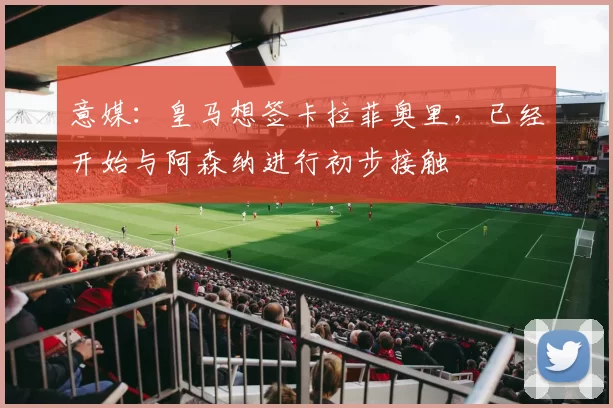 意媒：皇马想签卡拉菲奥里，已经开始与阿森纳进行初步接触