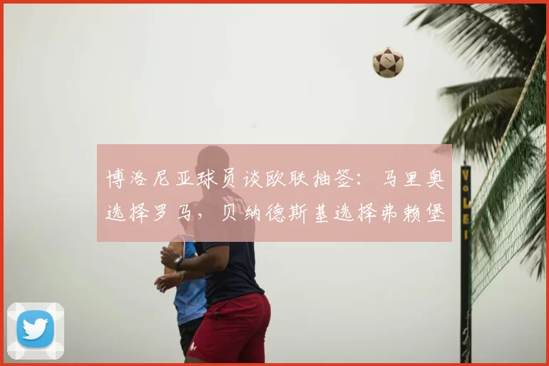 博洛尼亚球员谈欧联抽签：马里奥选择罗马，贝纳德斯基选择弗赖堡