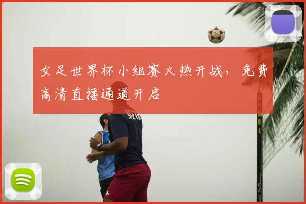 女足世界杯小组赛火热开战,免费高清直播通道开启