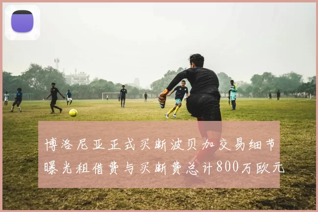 博洛尼亚正式买断波贝加交易细节曝光租借费与买断费总计800万欧元