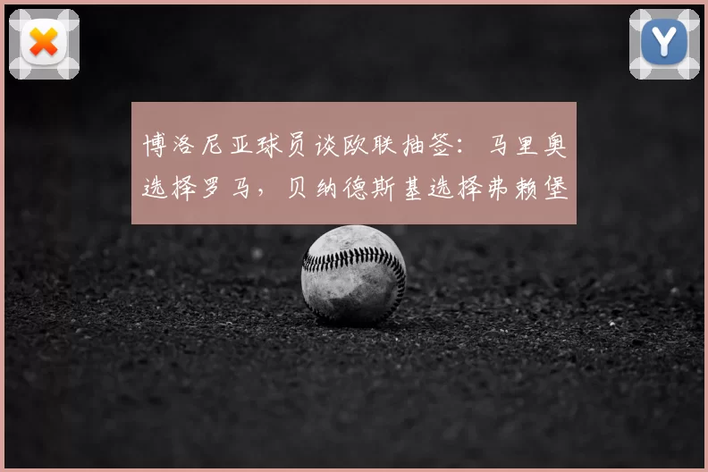 博洛尼亚球员谈欧联抽签：马里奥选择罗马，贝纳德斯基选择弗赖堡