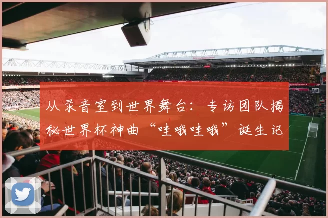 从录音室到世界舞台:专访团队揭秘世界杯神曲“哇哦哇哦”诞生记