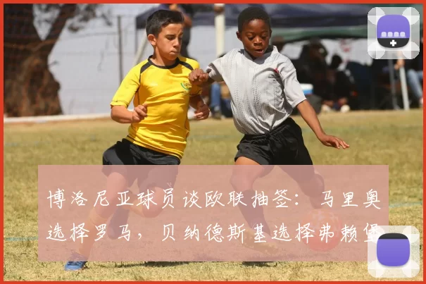 博洛尼亚球员谈欧联抽签：马里奥选择罗马，贝纳德斯基选择弗赖堡
