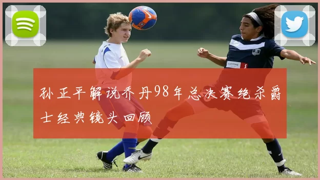 孙正平解说乔丹98年总决赛绝杀爵士经典镜头回顾