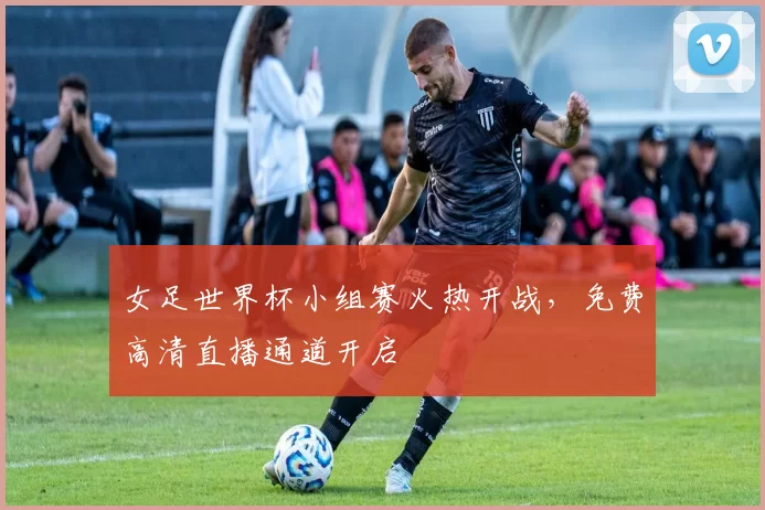 女足世界杯小组赛火热开战,免费高清直播通道开启