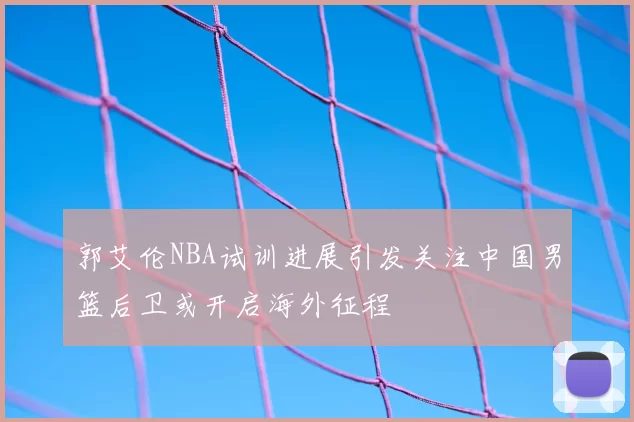 郭艾伦NBA试训进展引发关注中国男篮后卫或开启海外征程