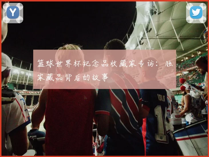 篮球世界杯纪念品收藏家专访:独家藏品背后的故事