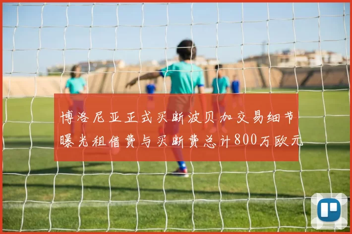 博洛尼亚正式买断波贝加交易细节曝光租借费与买断费总计800万欧元
