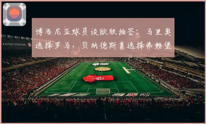 博洛尼亚球员谈欧联抽签：马里奥选择罗马，贝纳德斯基选择弗赖堡