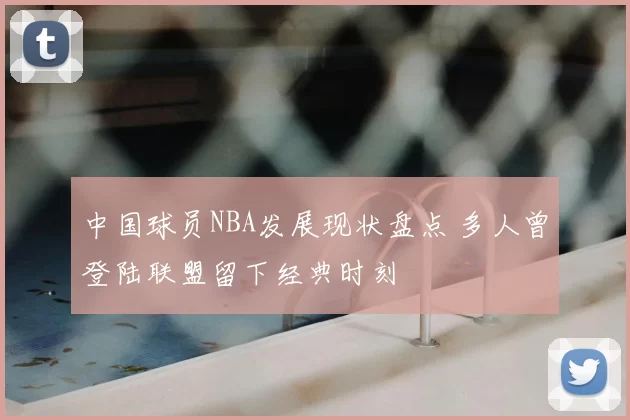中国球员NBA发展现状盘点 多人曾登陆联盟留下经典时刻