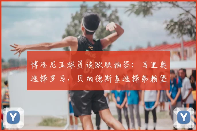 博洛尼亚球员谈欧联抽签:马里奥选择罗马,贝纳德斯基选择弗赖堡