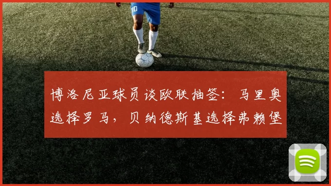 博洛尼亚球员谈欧联抽签：马里奥选择罗马，贝纳德斯基选择弗赖堡