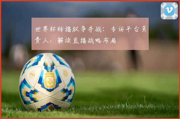 世界杯转播权争夺战:专访平台负责人,解读直播战略布局