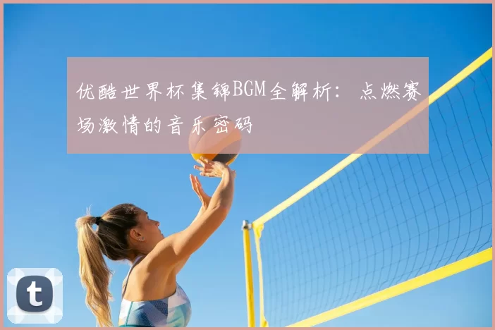 优酷世界杯集锦BGM全解析:点燃赛场激情的音乐密码