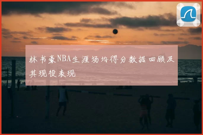 林书豪NBA生涯场均得分数据回顾及其现役表现