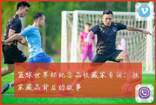 篮球世界杯纪念品收藏家专访:独家藏品背后的故事