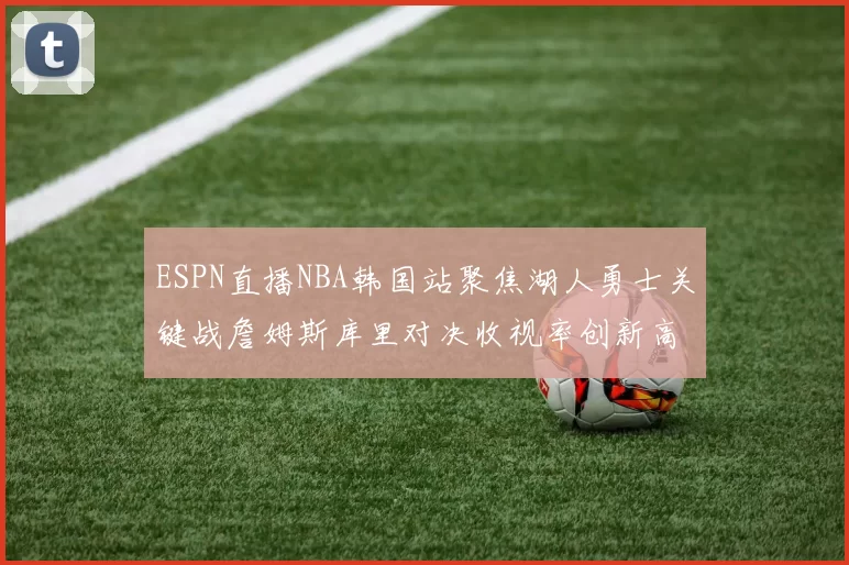 ESPN直播NBA韩国站聚焦湖人勇士关键战詹姆斯库里对决收视率创新高