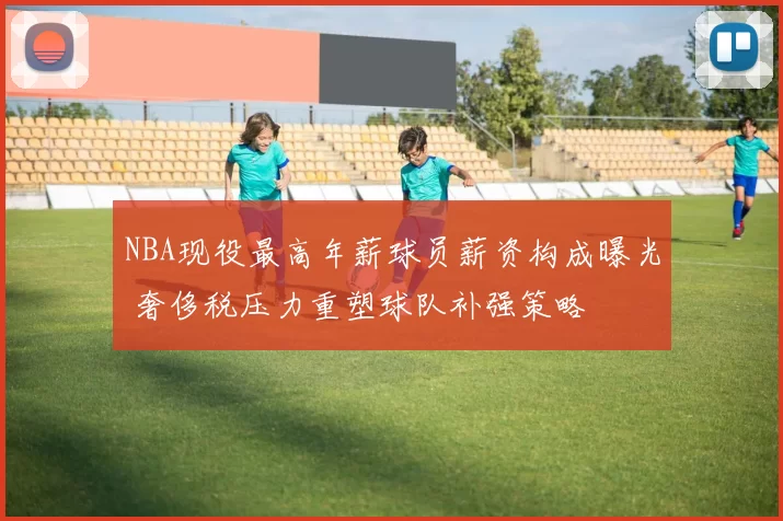 NBA现役最高年薪球员薪资构成曝光 奢侈税压力重塑球队补强策略