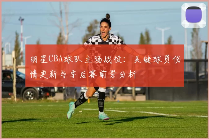 明星CBA球队主场战役:关键球员伤情更新与季后赛前景分析
