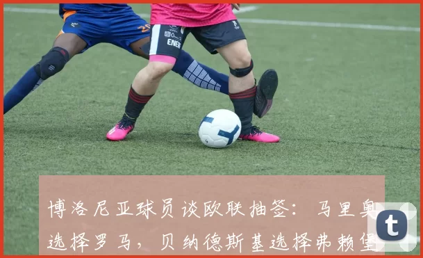 博洛尼亚球员谈欧联抽签:马里奥选择罗马,贝纳德斯基选择弗赖堡