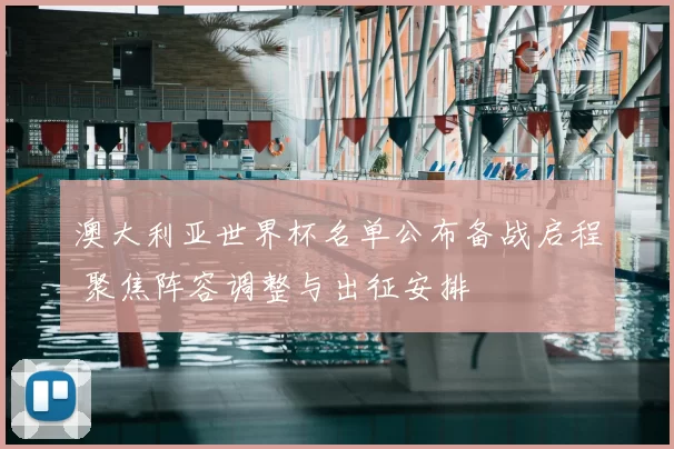 澳大利亚世界杯名单公布备战启程 聚焦阵容调整与出征安排